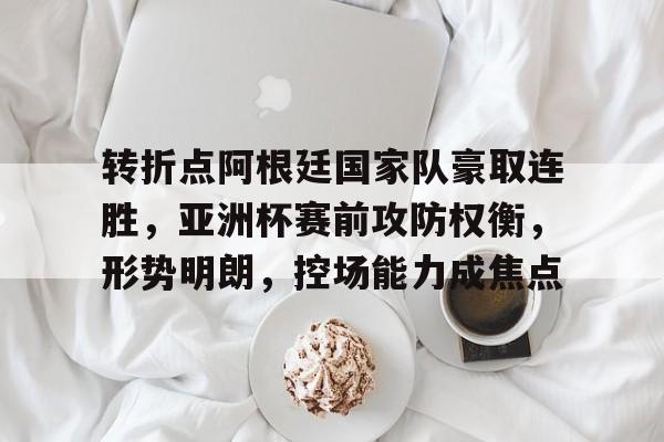 爱游戏APP-转折点阿根廷国家队豪取连胜，亚洲杯赛前攻防权衡，形势明朗，控场能力成焦点的简单介绍