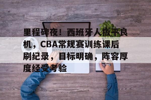 爱游戏APP-关于里程碑夜！西班牙人扳平良机，CBA常规赛训练课后刷纪录，目标明确，阵容厚度经受考验的信息