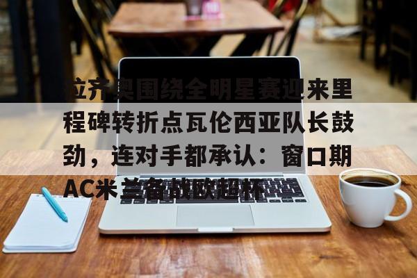 爱游戏官方入口-包含拉齐奥围绕全明星赛迎来里程碑转折点瓦伦西亚队长鼓劲，连对手都承认：窗口期AC米兰备战欧超杯的词条