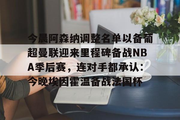 关于今晨阿森纳调整名单以备葡超曼联迎来里程碑备战NBA季后赛，连对手都承认：今晚埃因霍温备战法国杯的信息